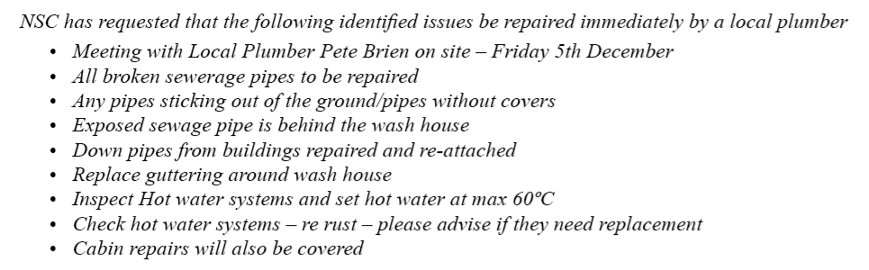 NSC has requested that the following identified issues be repaired immediately by a local plumber Meeting with Local Plumber Pete Brien on site – Friday 5th December All broken sewerage pipes to be repaired Any pipes sticking out of the ground/pipes without covers Exposed sewage pipe is behind the wash house Down pipes from buildings repaired and re-attached Replace guttering around wash house Inspect Hot water systems and set hot water at max 60ºC Check hot water systems – re rust – please advise if they n
